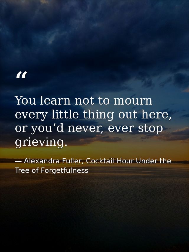 You learn not to mourn every little thing out here, or you’d never, ever stop grieving. — Alexandra Fuller, Cocktail Hour Under the Tree of Forgetfulness