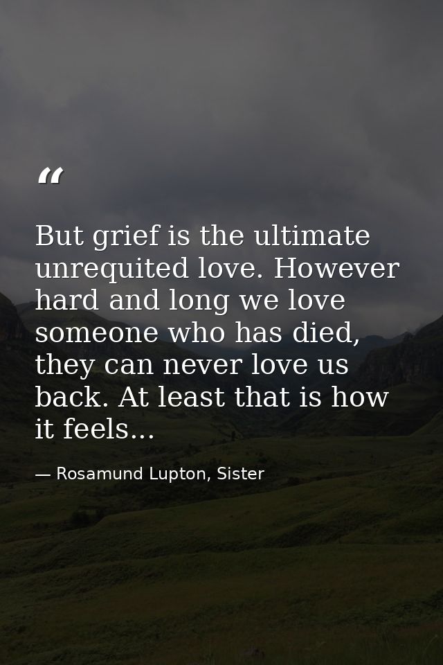 But grief is the ultimate unrequited love. However hard and long we love someone who has died, they can never love us ba — Rosamund Lupton, Sister