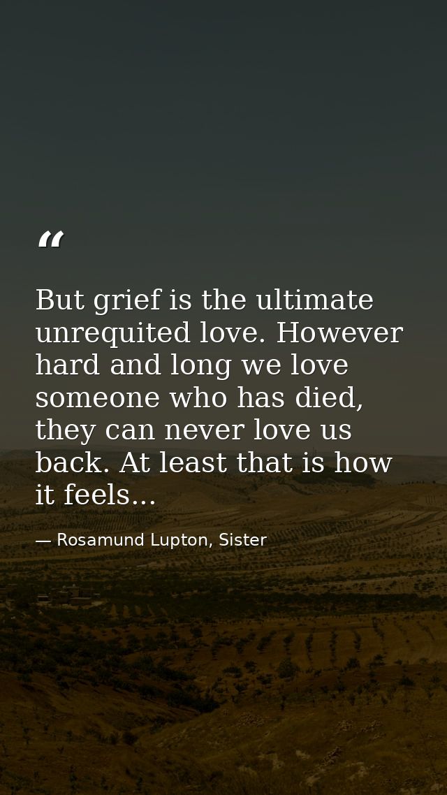 But grief is the ultimate unrequited love. However hard and long we love someone who has died, they can never love us ba — Rosamund Lupton, Sister