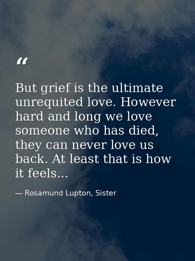But grief is the ultimate unrequited love. However hard and long we love someone who has died, they can never love us ba — Rosamund Lupton, Sister