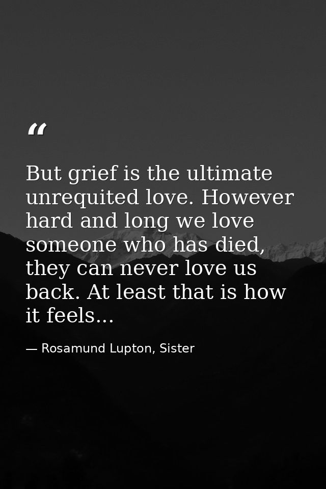 But grief is the ultimate unrequited love. However hard and long we love someone who has died, they can never love us ba — Rosamund Lupton, Sister