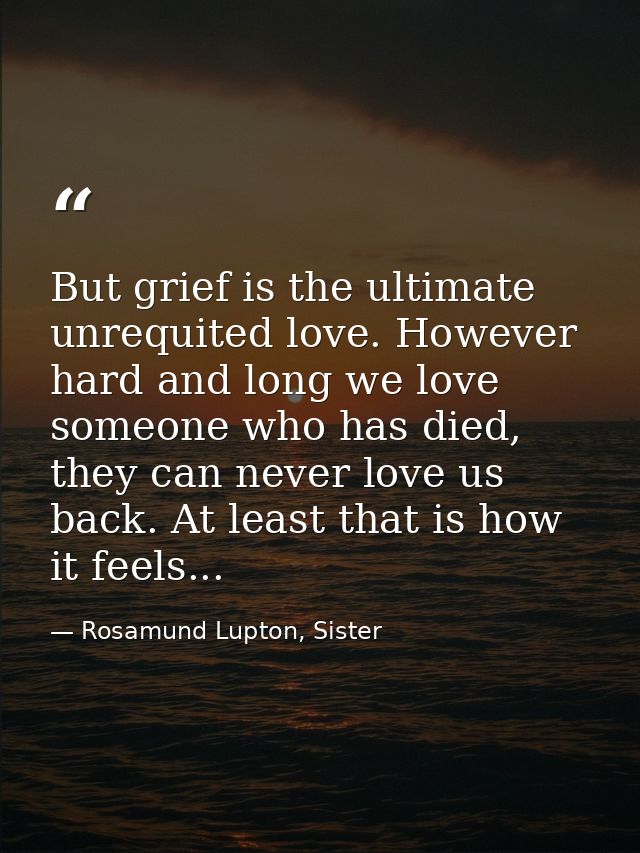 But grief is the ultimate unrequited love. However hard and long we love someone who has died, they can never love us ba — Rosamund Lupton, Sister