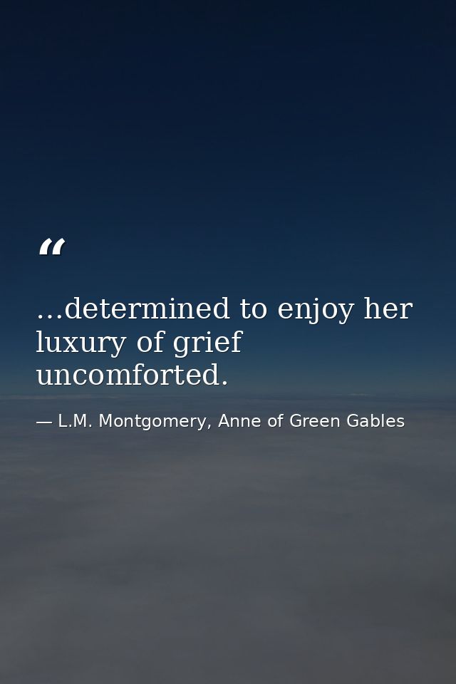 …determined to enjoy her luxury of grief uncomforted. — L.M. Montgomery, Anne of Green Gables