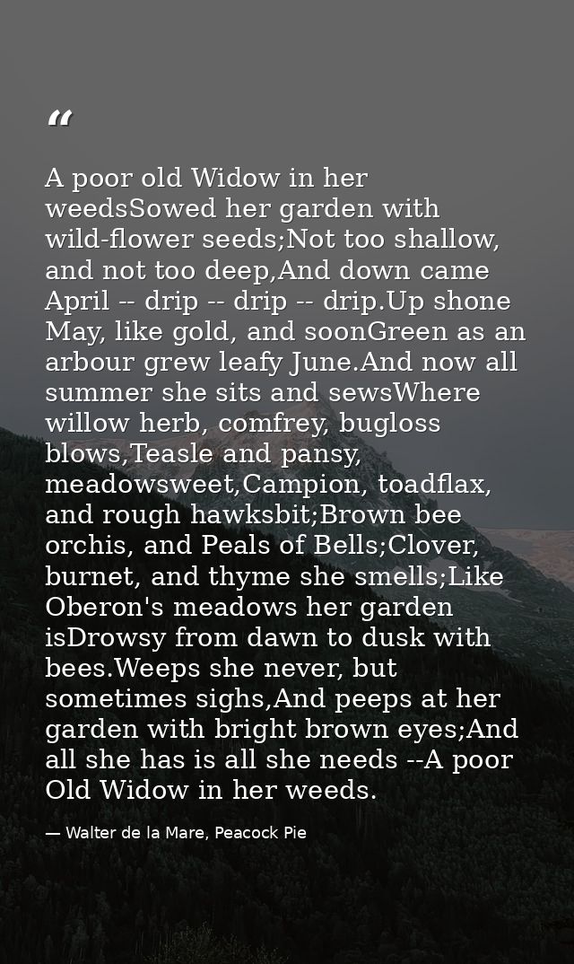 A poor old Widow in her weedsSowed her garden with wild-flower seeds;Not too shallow, and not too deep,And down came Apr — Walter de la Mare, Peacock Pie