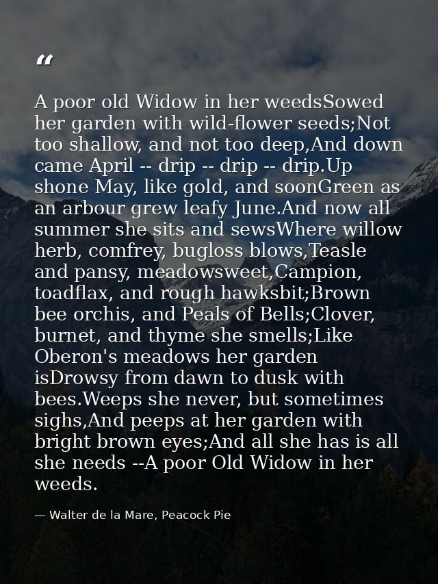 A poor old Widow in her weedsSowed her garden with wild-flower seeds;Not too shallow, and not too deep,And down came Apr — Walter de la Mare, Peacock Pie