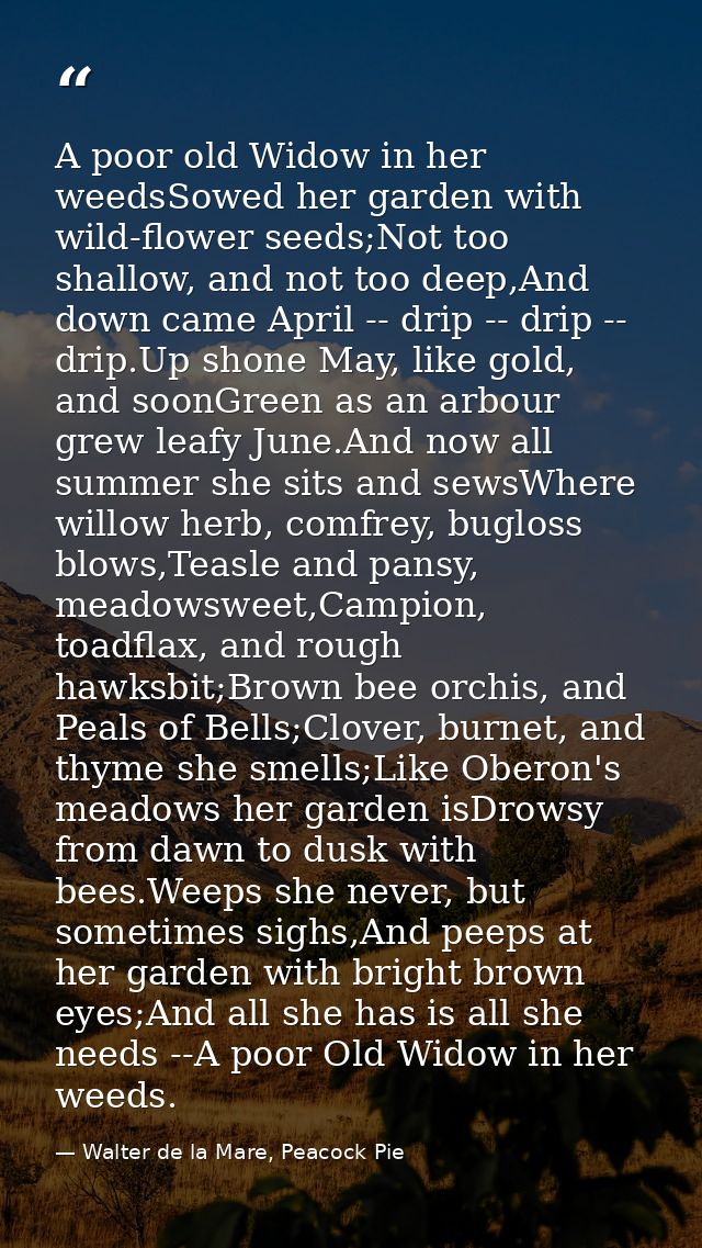 A poor old Widow in her weedsSowed her garden with wild-flower seeds;Not too shallow, and not too deep,And down came Apr — Walter de la Mare, Peacock Pie