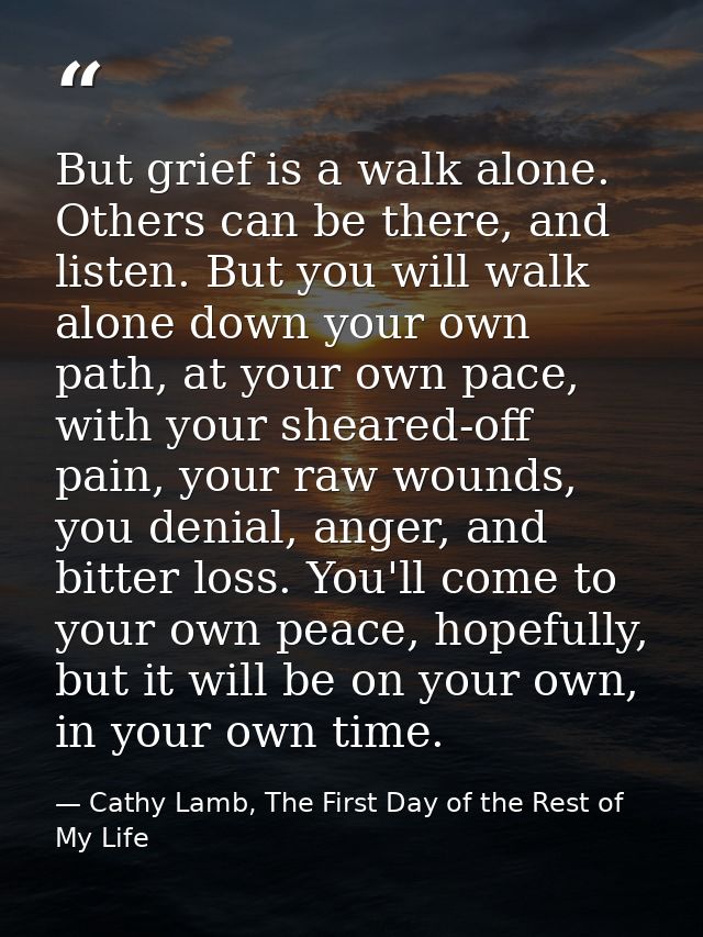 But grief is a walk alone. Others can be there, and listen. But you will walk alone down your own path, at your own pace — Cathy Lamb, The First Day of the Rest of My Life