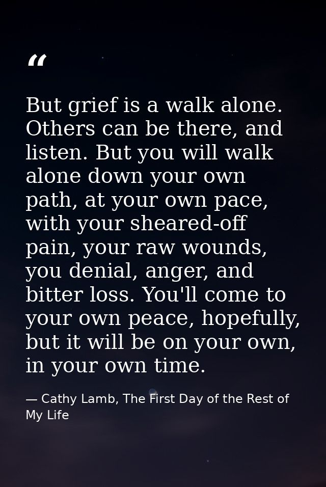 But grief is a walk alone. Others can be there, and listen. But you will walk alone down your own path, at your own pace — Cathy Lamb, The First Day of the Rest of My Life