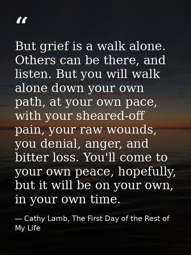 But grief is a walk alone. Others can be there, and listen. But you will walk alone down your own path, at your own pace — Cathy Lamb, The First Day of the Rest of My Life
