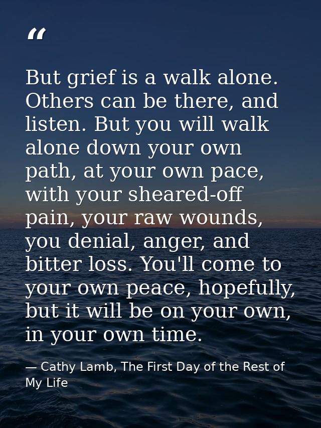 But grief is a walk alone. Others can be there, and listen. But you will walk alone down your own path, at your own pace — Cathy Lamb, The First Day of the Rest of My Life