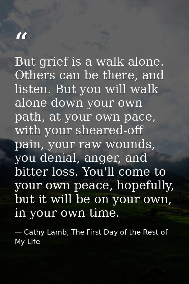 But grief is a walk alone. Others can be there, and listen. But you will walk alone down your own path, at your own pace — Cathy Lamb, The First Day of the Rest of My Life