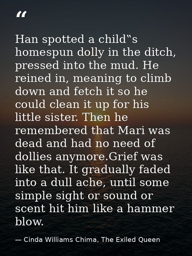 Han spotted a child‟s homespun dolly in the ditch, pressed into the mud. He reined in, meaning to climb down and fetch i — Cinda Williams Chima, The Exiled Queen