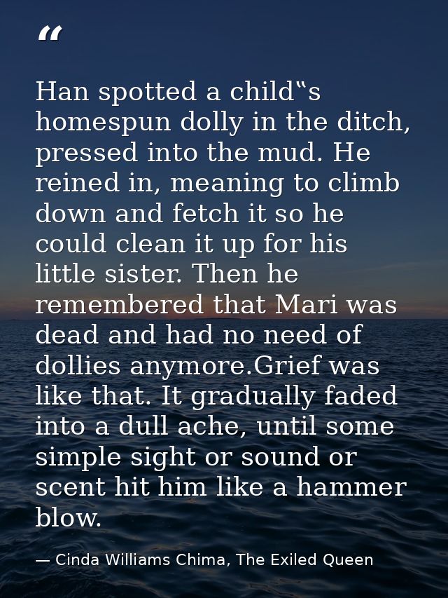 Han spotted a child‟s homespun dolly in the ditch, pressed into the mud. He reined in, meaning to climb down and fetch i — Cinda Williams Chima, The Exiled Queen