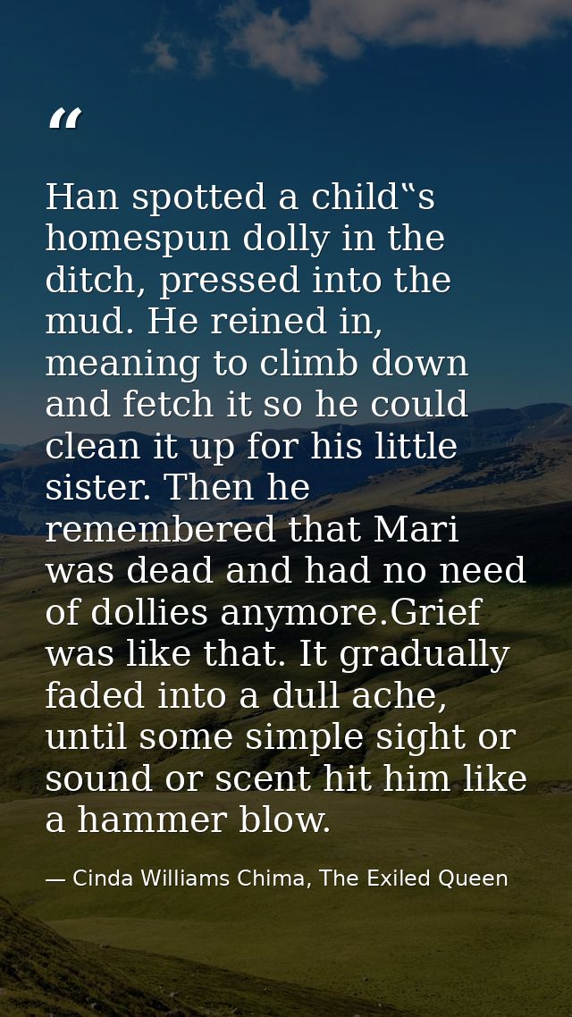 Han spotted a child‟s homespun dolly in the ditch, pressed into the mud. He reined in, meaning to climb down and fetch i — Cinda Williams Chima, The Exiled Queen