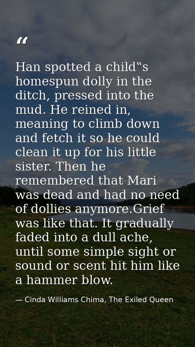 Han spotted a child‟s homespun dolly in the ditch, pressed into the mud. He reined in, meaning to climb down and fetch i — Cinda Williams Chima, The Exiled Queen