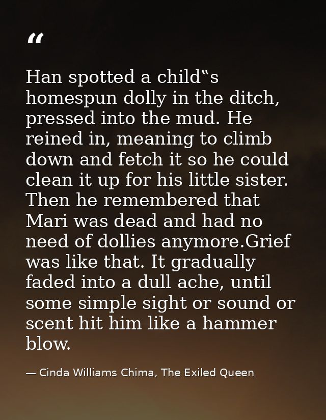 Han spotted a child‟s homespun dolly in the ditch, pressed into the mud. He reined in, meaning to climb down and fetch i — Cinda Williams Chima, The Exiled Queen