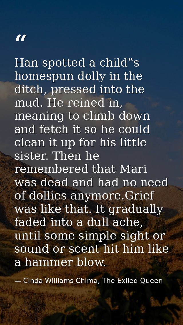 Han spotted a child‟s homespun dolly in the ditch, pressed into the mud. He reined in, meaning to climb down and fetch i — Cinda Williams Chima, The Exiled Queen