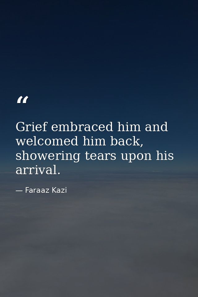 Grief embraced him and welcomed him back, showering tears upon his arrival. — Faraaz Kazi