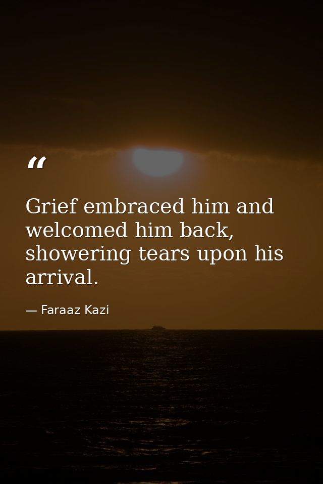 Grief embraced him and welcomed him back, showering tears upon his arrival. — Faraaz Kazi
