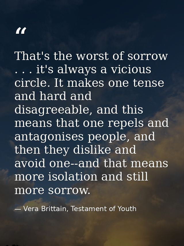 That's the worst of sorrow . . . it's always a vicious circle. It makes one tense and hard and disagreeable, and this me — Vera Brittain, Testament of Youth