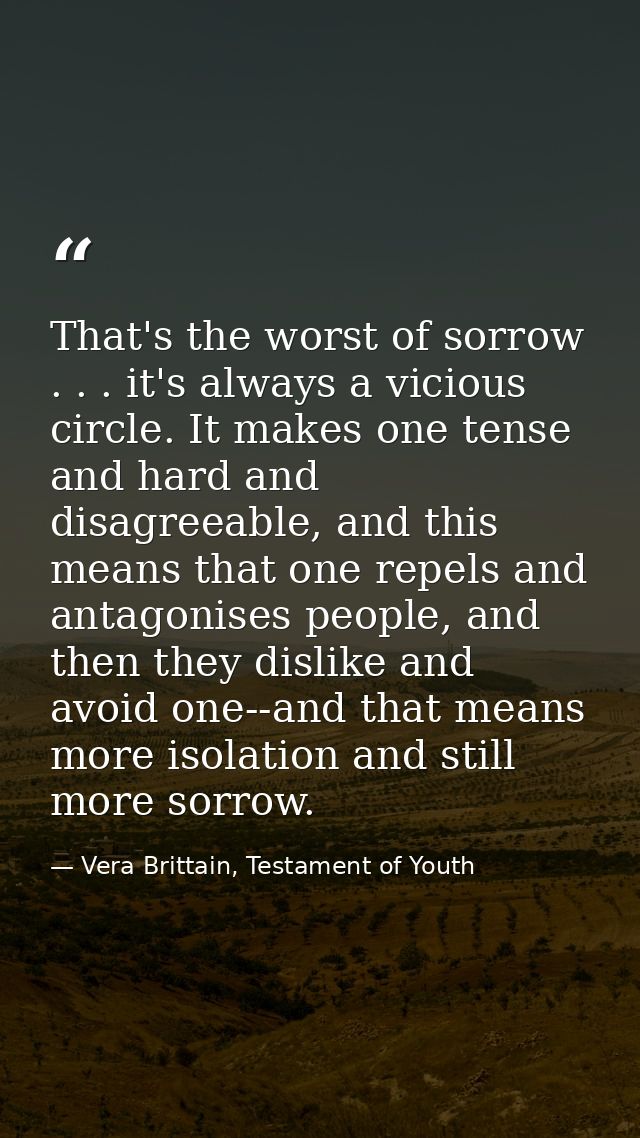 That's the worst of sorrow . . . it's always a vicious circle. It makes one tense and hard and disagreeable, and this me — Vera Brittain, Testament of Youth