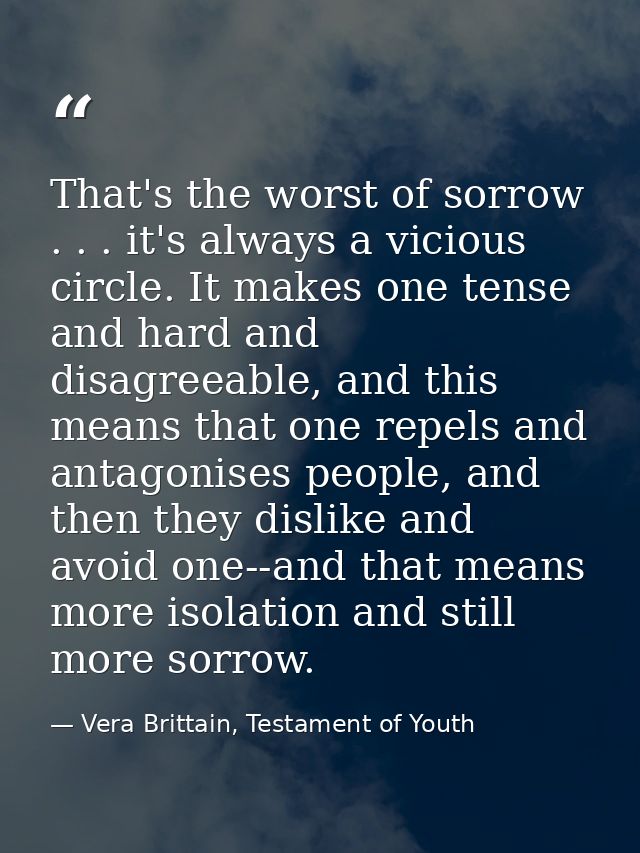 That's the worst of sorrow . . . it's always a vicious circle. It makes one tense and hard and disagreeable, and this me — Vera Brittain, Testament of Youth