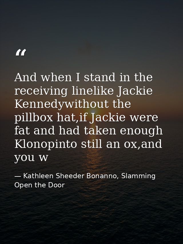 And when I stand in the receiving linelike Jackie Kennedywithout the pillbox hat,if Jackie were fat and had taken enough — Kathleen Sheeder Bonanno, Slamming Open the Door