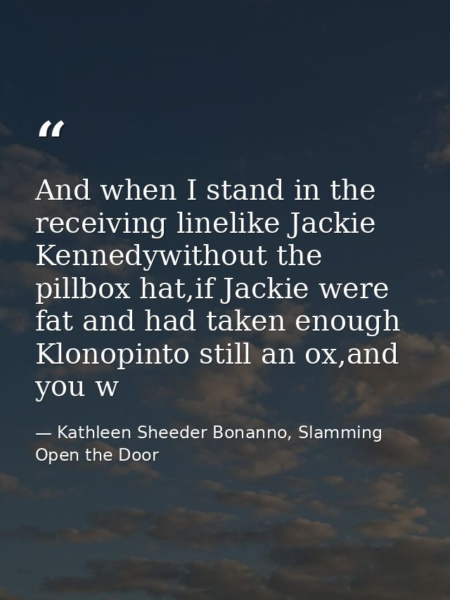 And when I stand in the receiving linelike Jackie Kennedywithout the pillbox hat,if Jackie were fat and had taken enough — Kathleen Sheeder Bonanno, Slamming Open the Door