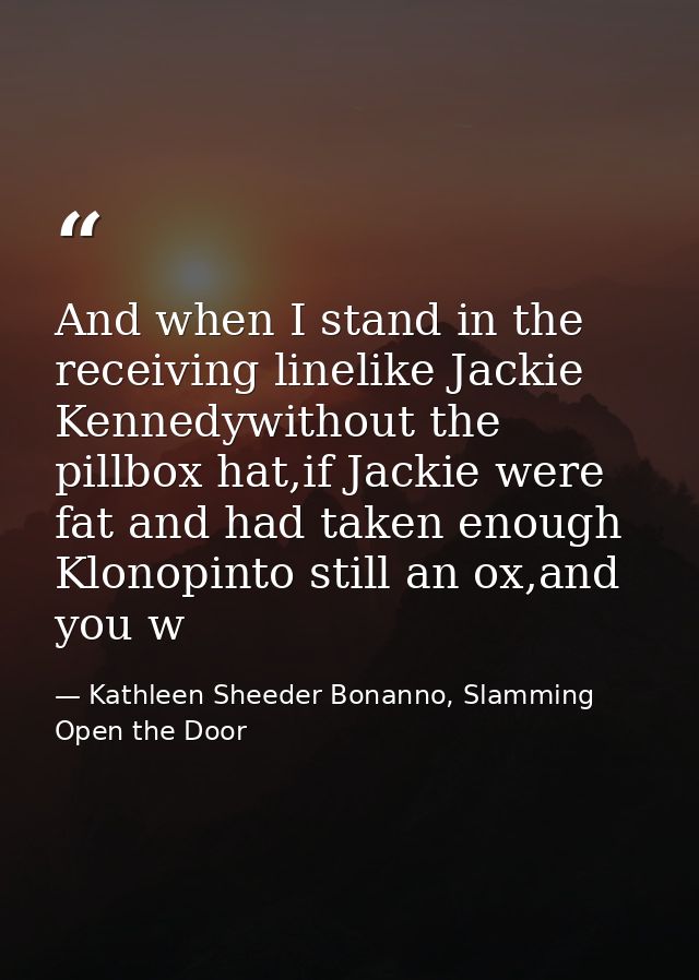 And when I stand in the receiving linelike Jackie Kennedywithout the pillbox hat,if Jackie were fat and had taken enough — Kathleen Sheeder Bonanno, Slamming Open the Door