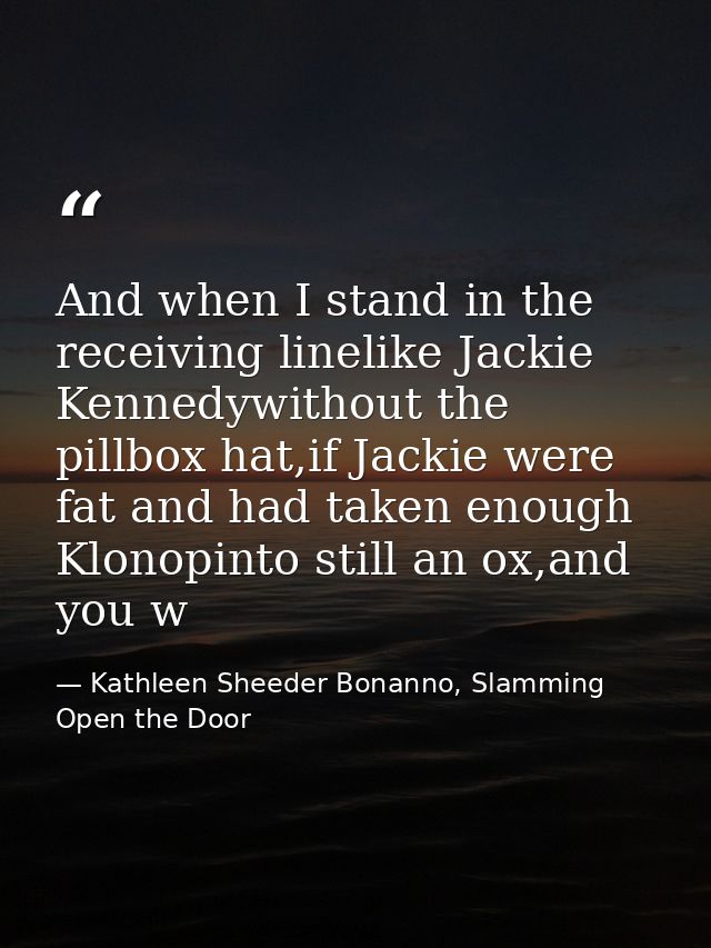 And when I stand in the receiving linelike Jackie Kennedywithout the pillbox hat,if Jackie were fat and had taken enough — Kathleen Sheeder Bonanno, Slamming Open the Door