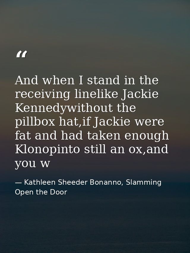 And when I stand in the receiving linelike Jackie Kennedywithout the pillbox hat,if Jackie were fat and had taken enough — Kathleen Sheeder Bonanno, Slamming Open the Door