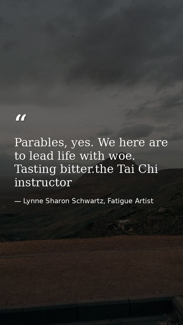 Parables, yes. We here are to lead life with woe. Tasting bitter.the Tai Chi instructor — Lynne Sharon Schwartz, Fatigue Artist