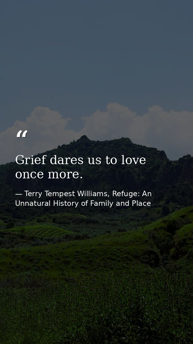 Grief dares us to love once more. — Terry Tempest Williams, Refuge: An Unnatural History of Family and Place