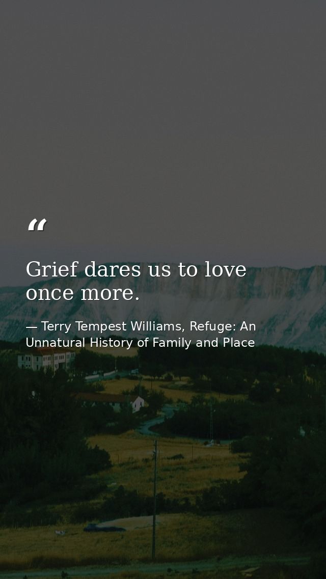 Grief dares us to love once more. — Terry Tempest Williams, Refuge: An Unnatural History of Family and Place