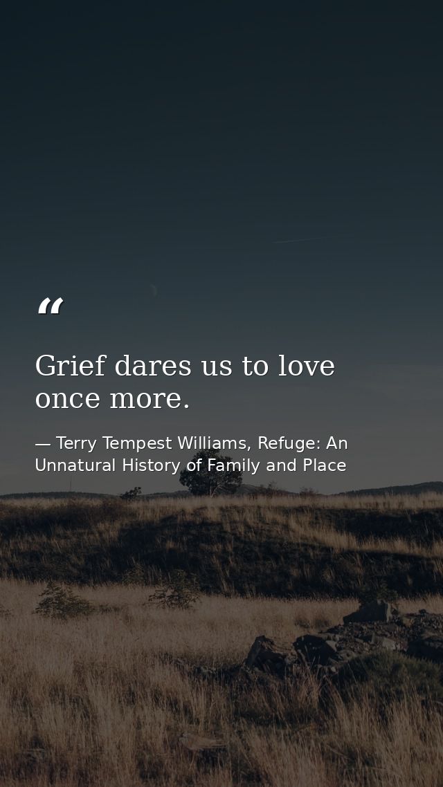Grief dares us to love once more. — Terry Tempest Williams, Refuge: An Unnatural History of Family and Place