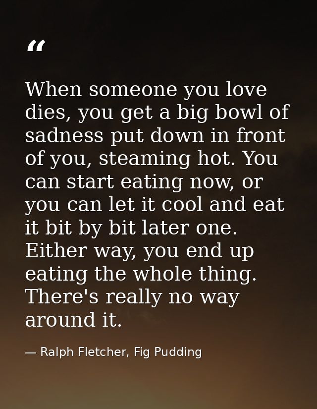 When someone you love dies, you get a big bowl of sadness put down in front of you, steaming hot. You can start eating n — Ralph Fletcher, Fig Pudding