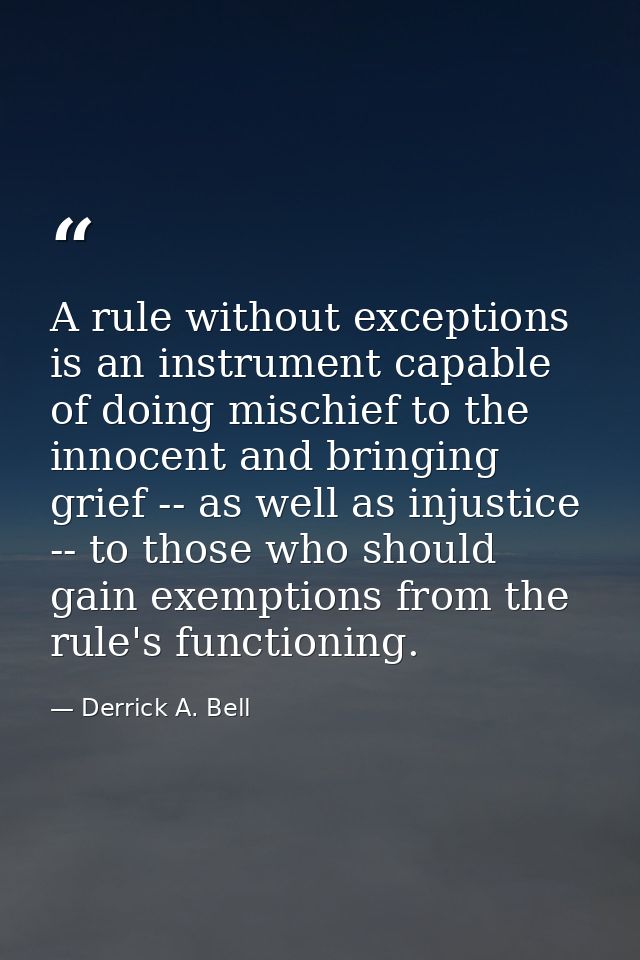 A rule without exceptions is an instrument capable of doing mischief to the innocent and bringing grief -- as well as in — Derrick A. Bell