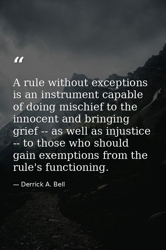 A rule without exceptions is an instrument capable of doing mischief to the innocent and bringing grief -- as well as in — Derrick A. Bell