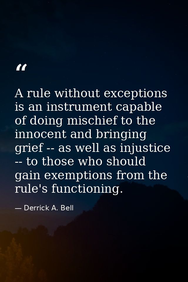 A rule without exceptions is an instrument capable of doing mischief to the innocent and bringing grief -- as well as in — Derrick A. Bell
