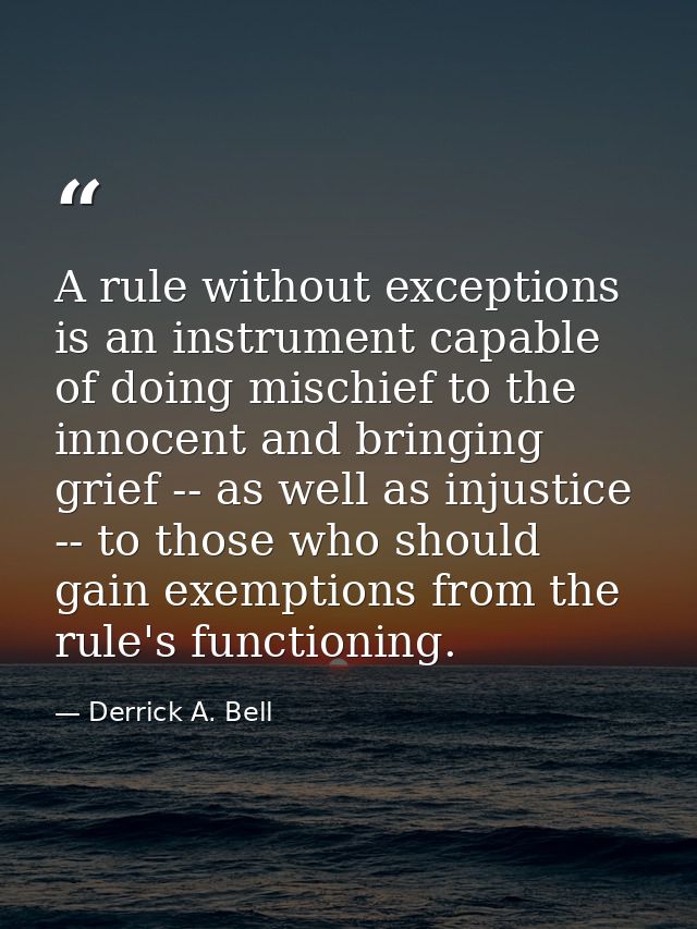 A rule without exceptions is an instrument capable of doing mischief to the innocent and bringing grief -- as well as in — Derrick A. Bell