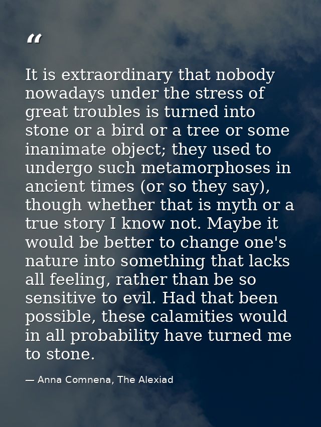 It is extraordinary that nobody nowadays under the stress of great troubles is turned into stone or a bird or a tree or  — Anna Comnena, The Alexiad