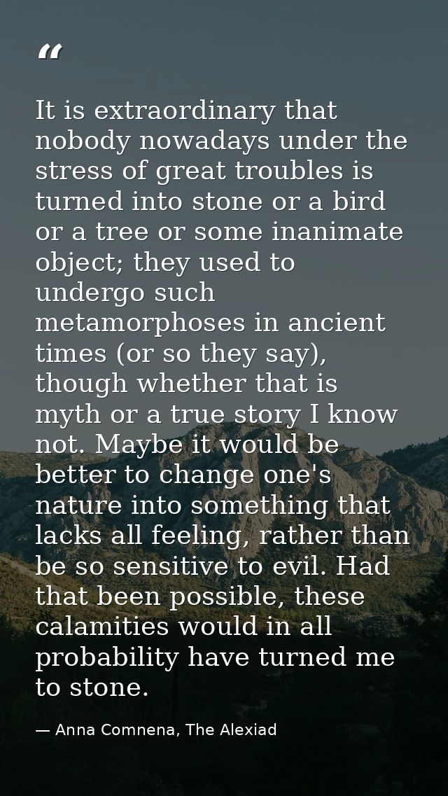 It is extraordinary that nobody nowadays under the stress of great troubles is turned into stone or a bird or a tree or  — Anna Comnena, The Alexiad