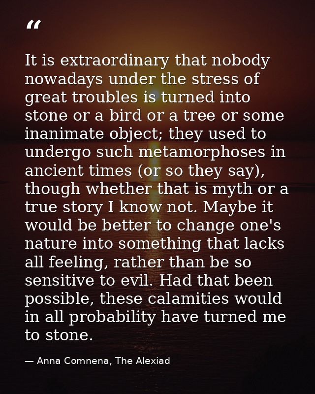 It is extraordinary that nobody nowadays under the stress of great troubles is turned into stone or a bird or a tree or  — Anna Comnena, The Alexiad