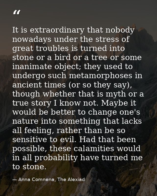 It is extraordinary that nobody nowadays under the stress of great troubles is turned into stone or a bird or a tree or  — Anna Comnena, The Alexiad