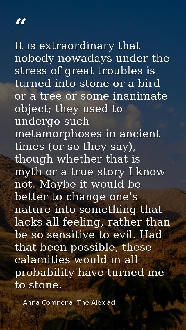 It is extraordinary that nobody nowadays under the stress of great troubles is turned into stone or a bird or a tree or  — Anna Comnena, The Alexiad