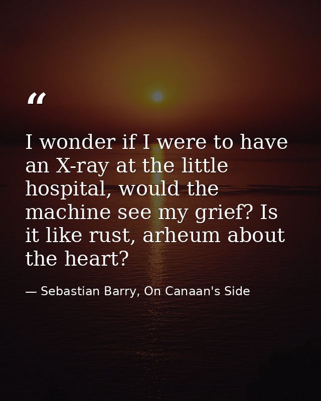 I wonder if I were to have an X-ray at the little hospital, would the machine see my grief? Is it like rust, arheum abou — Sebastian Barry, On Canaan's Side