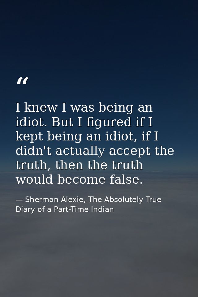 I knew I was being an idiot. But I figured if I kept being an idiot, if I didn't actually accept the truth, then the tru — Sherman Alexie, The Absolutely True Diary of a Part-Time Indian