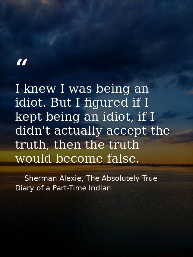 I knew I was being an idiot. But I figured if I kept being an idiot, if I didn't actually accept the truth, then the tru — Sherman Alexie, The Absolutely True Diary of a Part-Time Indian