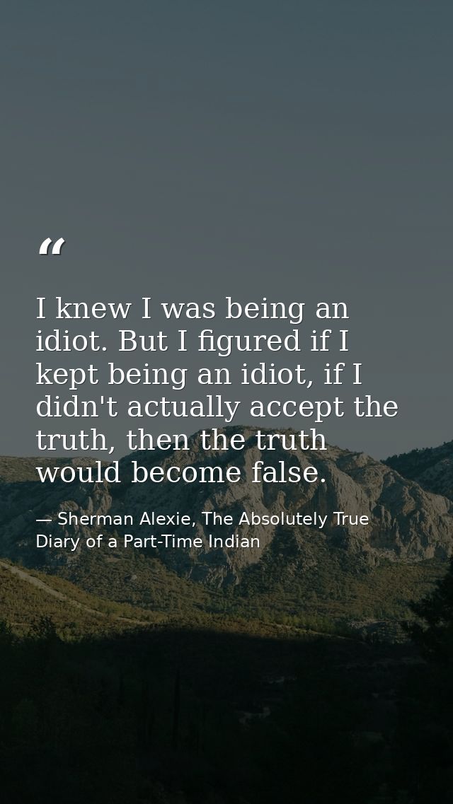 I knew I was being an idiot. But I figured if I kept being an idiot, if I didn't actually accept the truth, then the tru — Sherman Alexie, The Absolutely True Diary of a Part-Time Indian