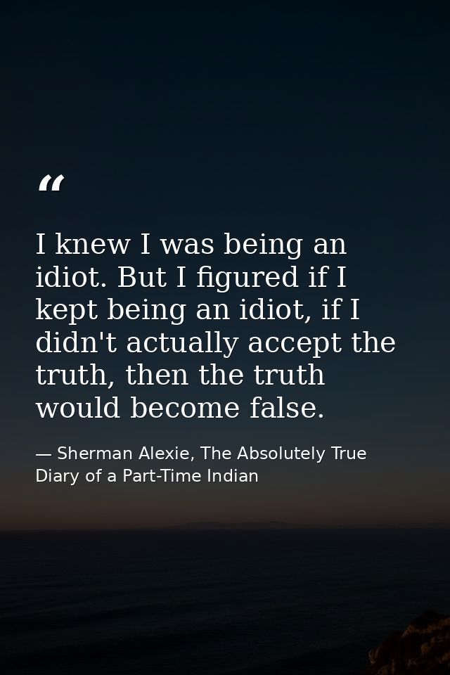 I knew I was being an idiot. But I figured if I kept being an idiot, if I didn't actually accept the truth, then the tru — Sherman Alexie, The Absolutely True Diary of a Part-Time Indian
